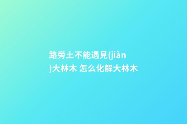 路旁土不能遇見(jiàn)大林木 怎么化解大林木